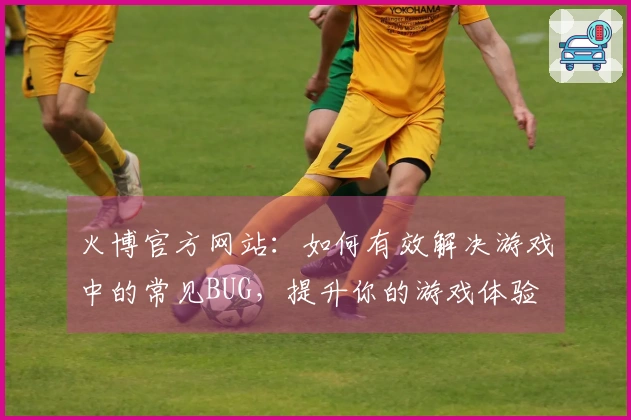 火博官方网站：如何有效解决游戏中的常见BUG，提升你的游戏体验