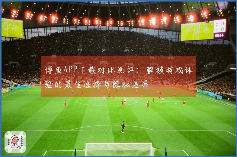 博鱼APP下载对比测评：解锁游戏体验的最佳选择与隐秘差异