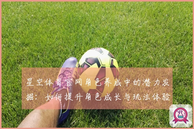星空体育官网角色养成中的潜力发掘：如何提升角色成长与玩法体验