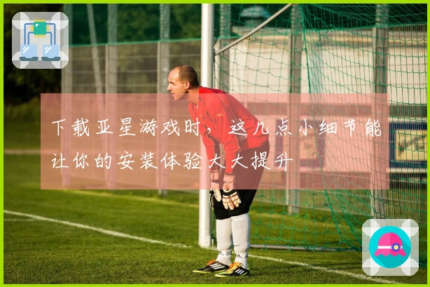 下载亚星游戏时，这几点小细节能让你的安装体验大大提升