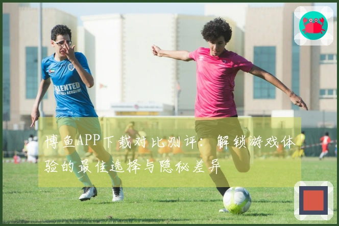 博鱼APP下载对比测评：解锁游戏体验的最佳选择与隐秘差异