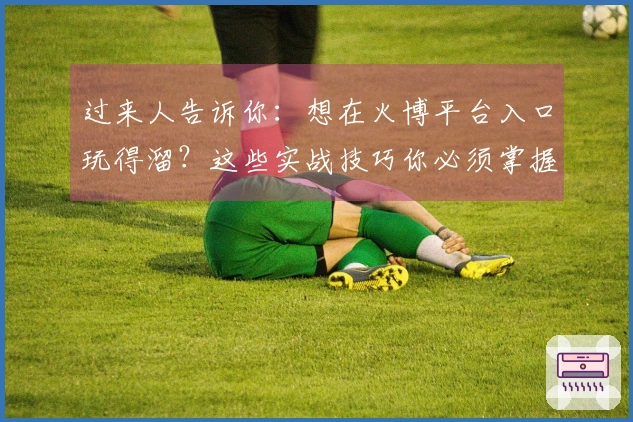 过来人告诉你：想在火博平台入口玩得溜？这些实战技巧你必须掌握，收益翻倍！