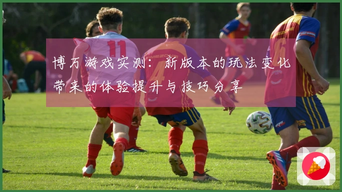 博万游戏实测:新版本的玩法变化带来的体验提升与技巧分享