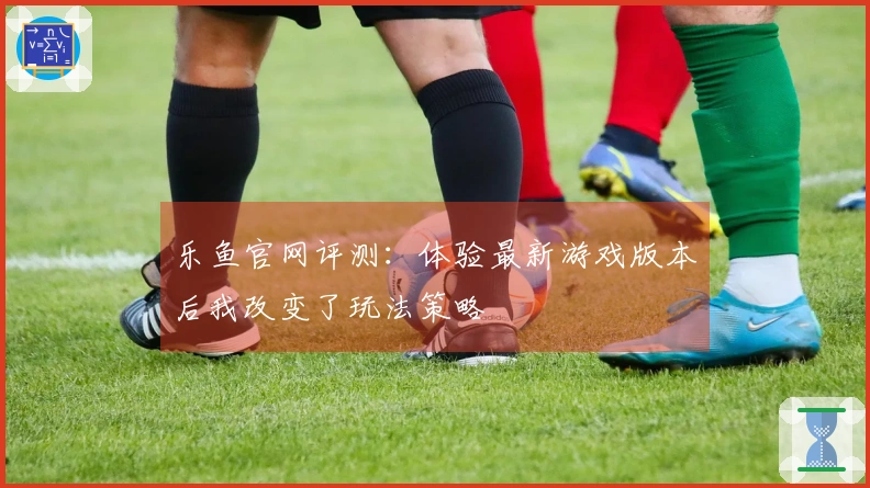 乐鱼官网评测：体验最新游戏版本后我改变了玩法策略