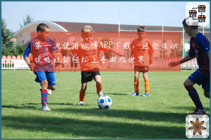 第一次使用欧博APP下载，这些活动攻略让你轻松上手游戏世界